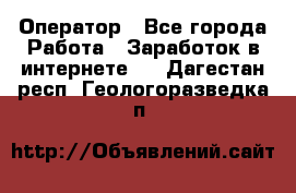 Оператор - Все города Работа » Заработок в интернете   . Дагестан респ.,Геологоразведка п.